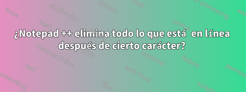 ¿Notepad ++ elimina todo lo que está en línea después de cierto carácter?