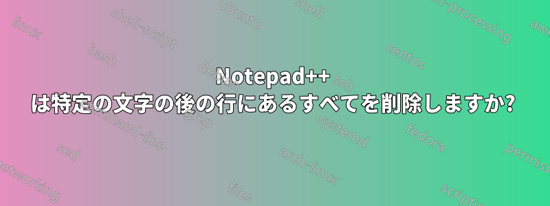 Notepad++ は特定の文字の後の行にあるすべてを削除しますか?