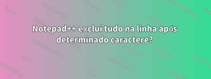 Notepad++ exclui tudo na linha após determinado caractere?