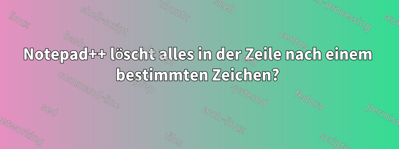 Notepad++ löscht alles in der Zeile nach einem bestimmten Zeichen?