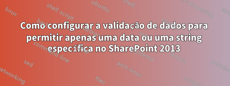 Como configurar a validação de dados para permitir apenas uma data ou uma string específica no SharePoint 2013