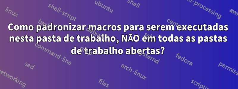 Como padronizar macros para serem executadas nesta pasta de trabalho, NÃO em todas as pastas de trabalho abertas?