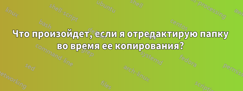 Что произойдет, если я отредактирую папку во время ее копирования?