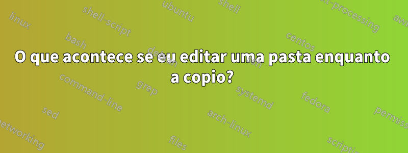 O que acontece se eu editar uma pasta enquanto a copio?