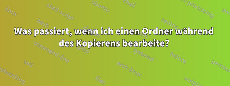 Was passiert, wenn ich einen Ordner während des Kopierens bearbeite?