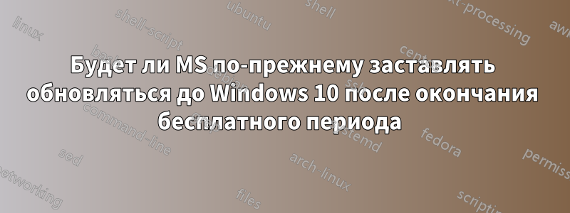 Будет ли MS по-прежнему заставлять обновляться до Windows 10 после окончания бесплатного периода 