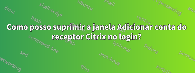 Como posso suprimir a janela Adicionar conta do receptor Citrix no login?