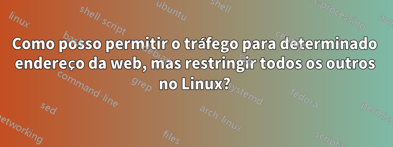 Como posso permitir o tráfego para determinado endereço da web, mas restringir todos os outros no Linux?