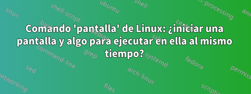 Comando 'pantalla' de Linux: ¿iniciar una pantalla y algo para ejecutar en ella al mismo tiempo?