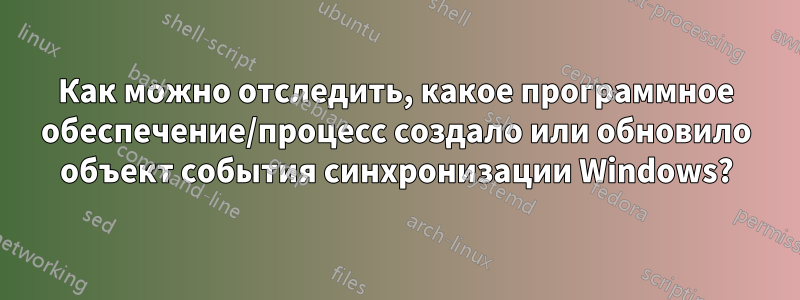 Как можно отследить, какое программное обеспечение/процесс создало или обновило объект события синхронизации Windows?