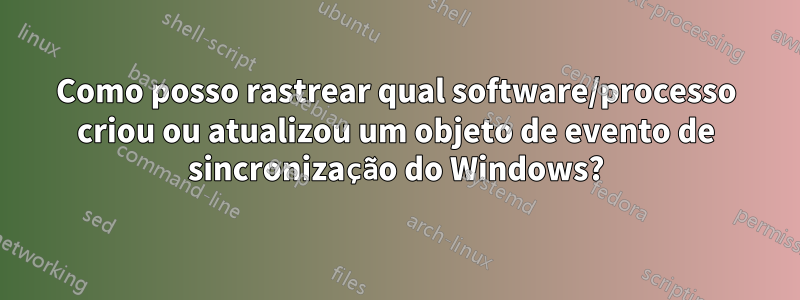 Como posso rastrear qual software/processo criou ou atualizou um objeto de evento de sincronização do Windows?