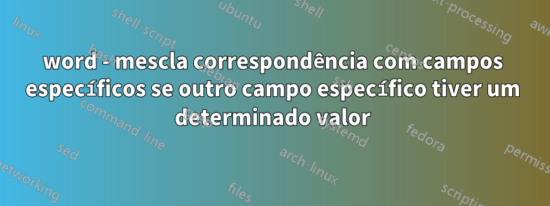 word - mescla correspondência com campos específicos se outro campo específico tiver um determinado valor