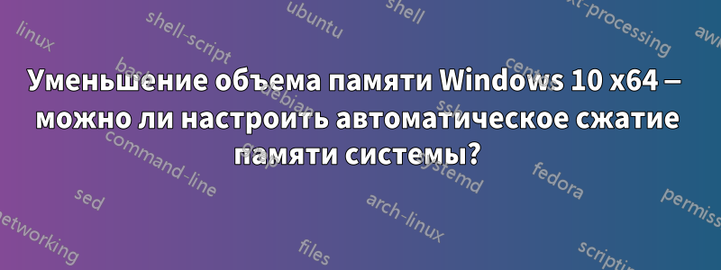 Уменьшение объема памяти Windows 10 x64 — можно ли настроить автоматическое сжатие памяти системы?