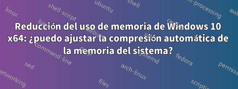 Reducción del uso de memoria de Windows 10 x64: ¿puedo ajustar la compresión automática de la memoria del sistema?