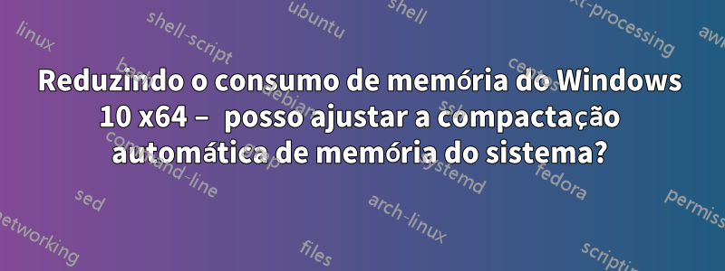 Reduzindo o consumo de memória do Windows 10 x64 – posso ajustar a compactação automática de memória do sistema?