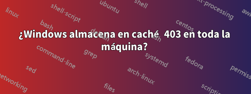 ¿Windows almacena en caché 403 en toda la máquina?