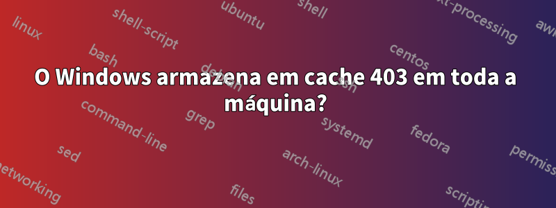 O Windows armazena em cache 403 em toda a máquina?