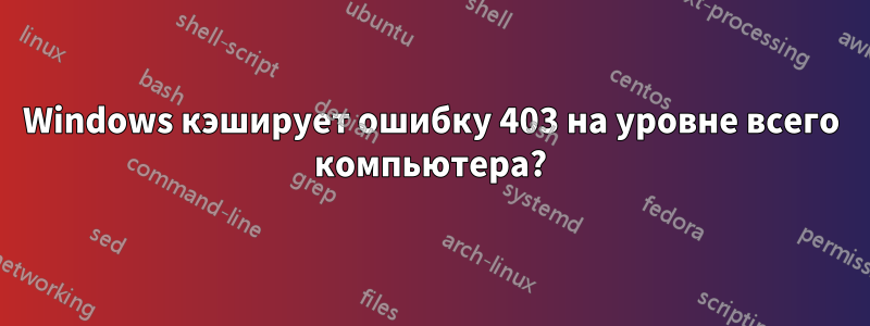 Windows кэширует ошибку 403 на уровне всего компьютера?