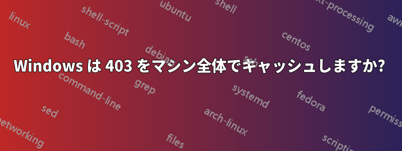 Windows は 403 をマシン全体でキャッシュしますか?