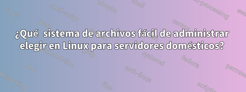 ¿Qué sistema de archivos fácil de administrar elegir en Linux para servidores domésticos?