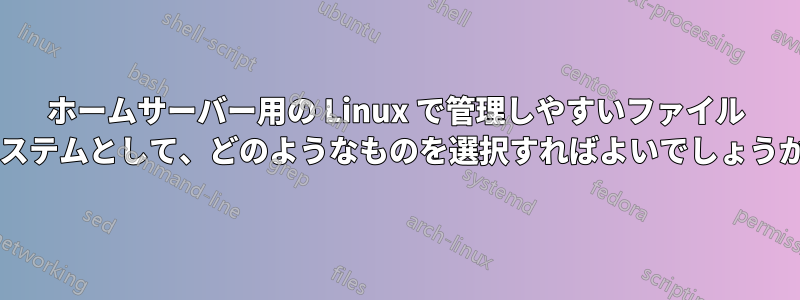 ホームサーバー用の Linux で管理しやすいファイル システムとして、どのようなものを選択すればよいでしょうか?