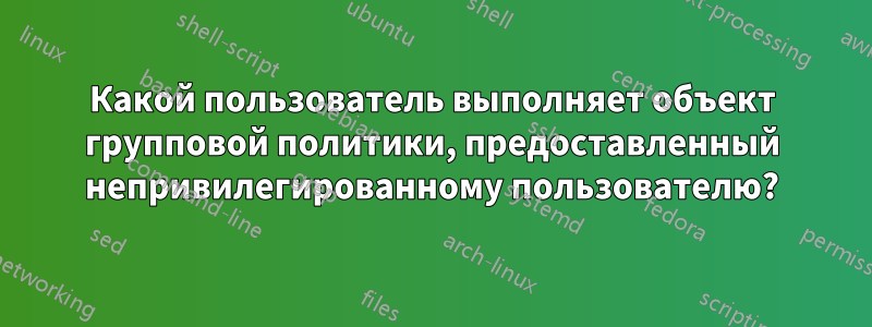 Какой пользователь выполняет объект групповой политики, предоставленный непривилегированному пользователю?