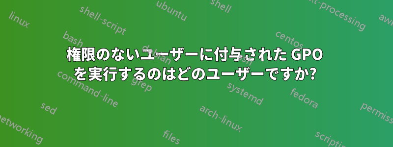 権限のないユーザーに付与された GPO を実行するのはどのユーザーですか?