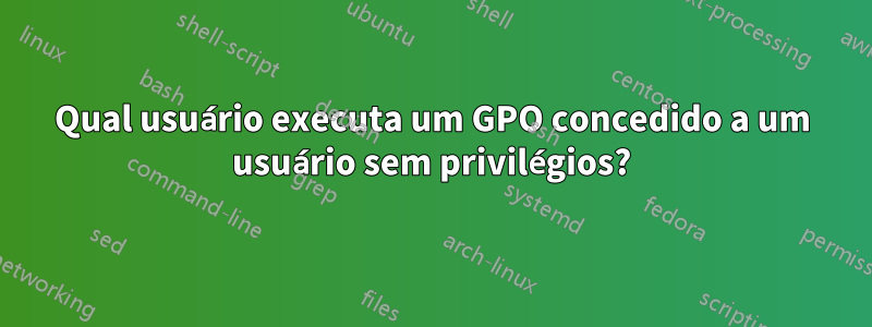 Qual usuário executa um GPO concedido a um usuário sem privilégios?