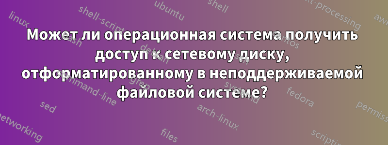 Может ли операционная система получить доступ к сетевому диску, отформатированному в неподдерживаемой файловой системе?