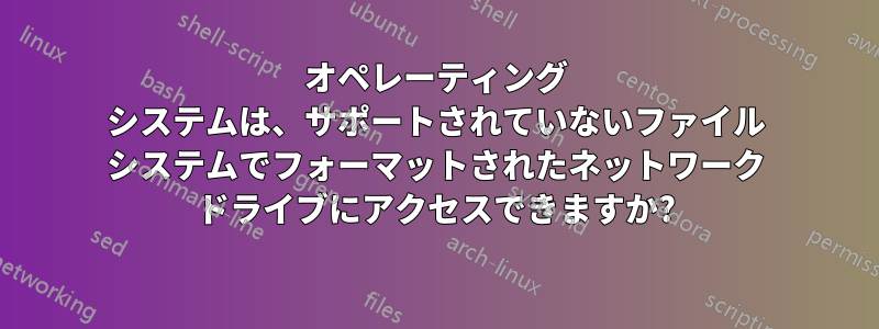 オペレーティング システムは、サポートされていないファイル システムでフォーマットされたネットワーク ドライブにアクセスできますか?