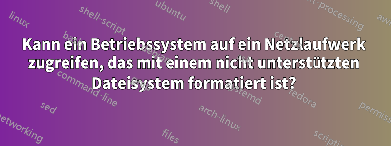 Kann ein Betriebssystem auf ein Netzlaufwerk zugreifen, das mit einem nicht unterstützten Dateisystem formatiert ist?