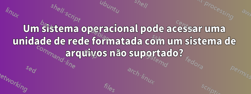 Um sistema operacional pode acessar uma unidade de rede formatada com um sistema de arquivos não suportado?