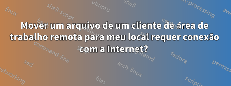 Mover um arquivo de um cliente de área de trabalho remota para meu local requer conexão com a Internet? 