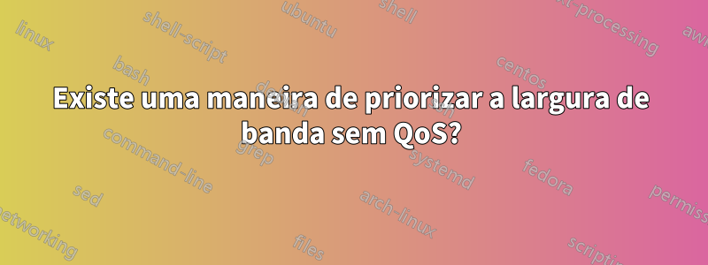 Existe uma maneira de priorizar a largura de banda sem QoS?