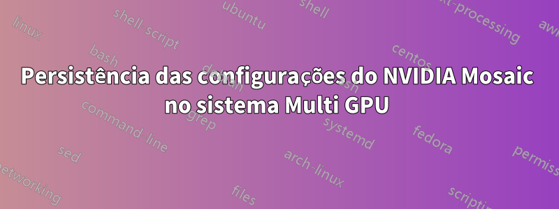 Persistência das configurações do NVIDIA Mosaic no sistema Multi GPU