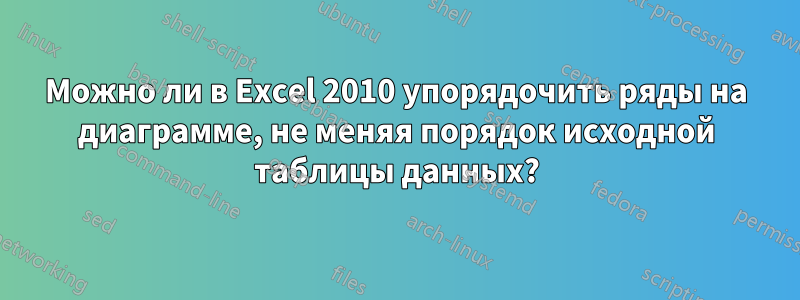 Можно ли в Excel 2010 упорядочить ряды на диаграмме, не меняя порядок исходной таблицы данных?