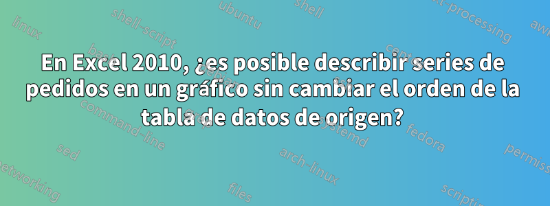 En Excel 2010, ¿es posible describir series de pedidos en un gráfico sin cambiar el orden de la tabla de datos de origen?