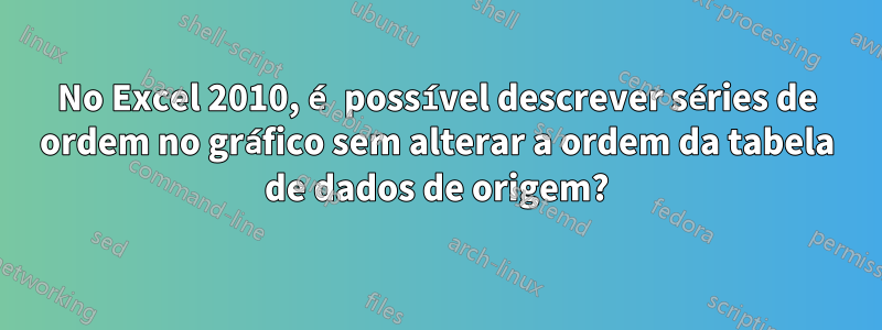 No Excel 2010, é possível descrever séries de ordem no gráfico sem alterar a ordem da tabela de dados de origem?