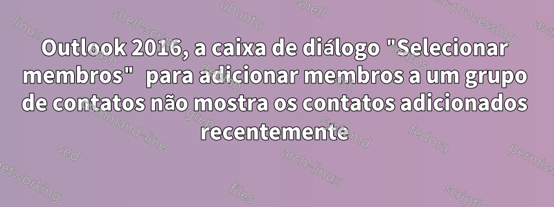 Outlook 2016, a caixa de diálogo "Selecionar membros" para adicionar membros a um grupo de contatos não mostra os contatos adicionados recentemente