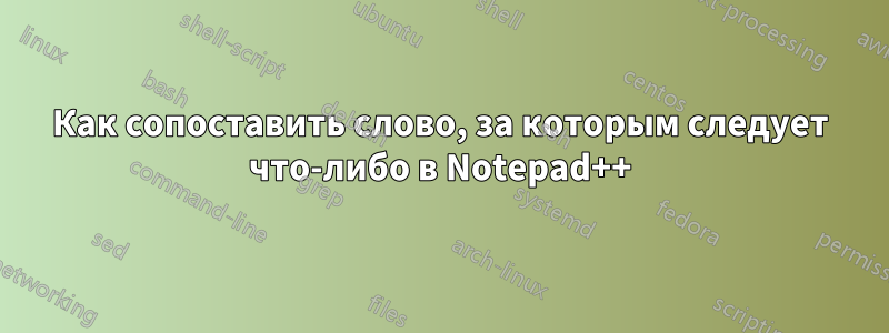 Как сопоставить слово, за которым следует что-либо в Notepad++