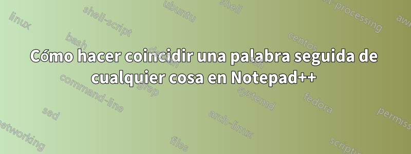 Cómo hacer coincidir una palabra seguida de cualquier cosa en Notepad++