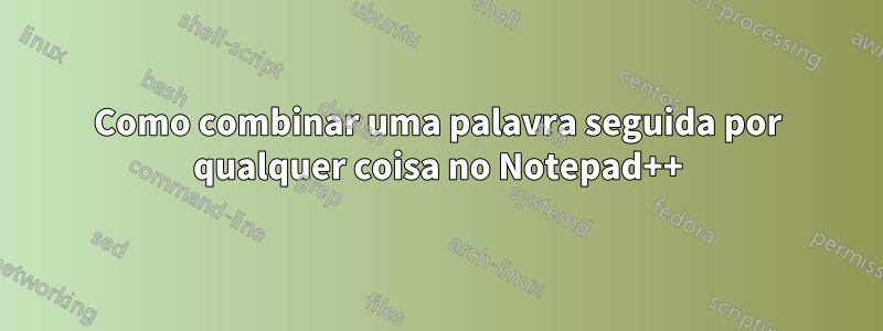 Como combinar uma palavra seguida por qualquer coisa no Notepad++