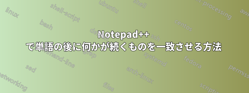 Notepad++ で単語の後に何かが続くものを一致させる方法