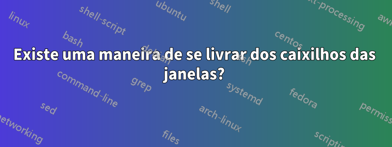 Existe uma maneira de se livrar dos caixilhos das janelas?