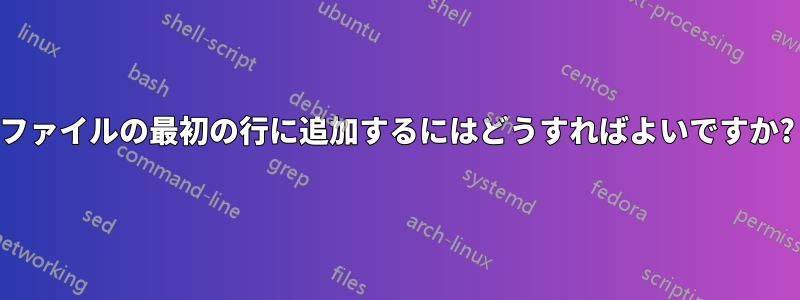 ファイルの最初の行に追加するにはどうすればよいですか?