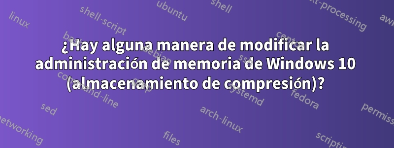 ¿Hay alguna manera de modificar la administración de memoria de Windows 10 (almacenamiento de compresión)?