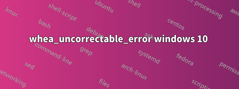 whea_uncorrectable_error windows 10