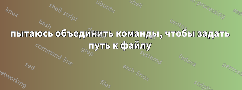 пытаюсь объединить команды, чтобы задать путь к файлу