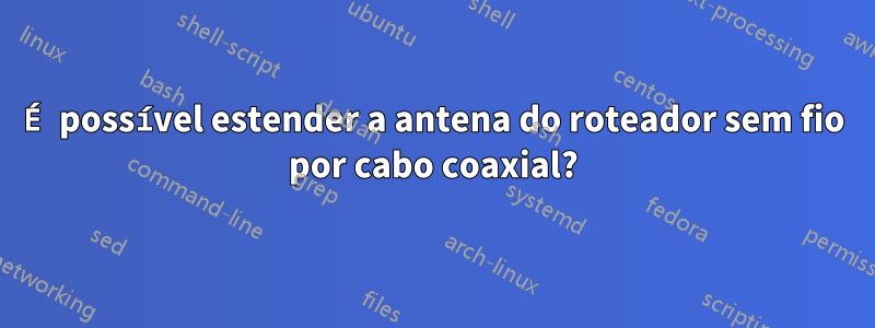 É possível estender a antena do roteador sem fio por cabo coaxial?