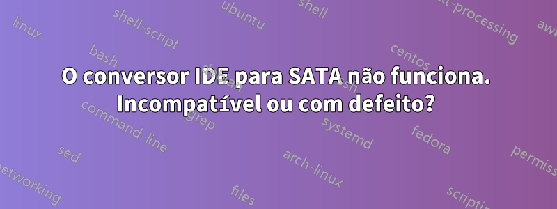 O conversor IDE para SATA não funciona. Incompatível ou com defeito?